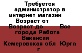 Требуется администратор в интернет магазин.  › Возраст от ­ 22 › Возраст до ­ 40 - Все города Работа » Вакансии   . Кемеровская обл.,Юрга г.